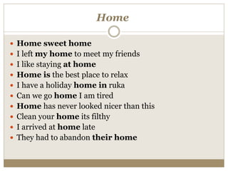 Home
 Home sweet home
 I left my home to meet my friends
 I like staying at home
 Home is the best place to relax
 I have a holiday home in ruka
 Can we go home I am tired
 Home has never looked nicer than this
 Clean your home its filthy
 I arrived at home late
 They had to abandon their home
 