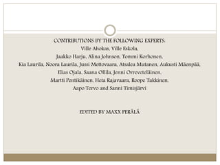 CONTRIBUTIONS BY THE FOLLOWING EXPERTS:
Ville Ahokas, Ville Eskola,
Jaakko Harju, Alina Johnson, Tommi Korhonen,
Kia Laurila, Noora Laurila, Jussi Mettovaara, Atsalea Mutanen, Aukusti Mäenpää,
Elias Ojala, Saana Ollila, Jenni Orreveteläinen,
Martti Pentikäinen, Heta Rajavaara, Roope Takkinen,
Aapo Tervo and Sanni Timisjärvi
EDITED BY MAXX PERÄLÄ
 