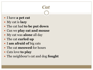 Cat
 I have a pet cat
 My cat is lazy
 The cat had to be put down
 Can we play cat and mouse
 My cat was alone all day
 The cat curled up
 I am afraid of big cats
 The cat meowed for hours
 Cats love to play
 The neighbour’s cat and dog fought
 