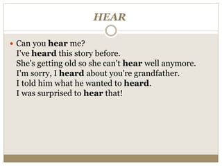HEAR
 Can you hear me?
I've heard this story before.
She's getting old so she can't hear well anymore.
I'm sorry, I heard about you're grandfather.
I told him what he wanted to heard.
I was surprised to hear that!
 