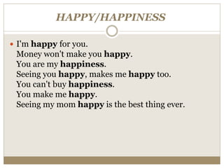 HAPPY/HAPPINESS
 I'm happy for you.
Money won't make you happy.
You are my happiness.
Seeing you happy, makes me happy too.
You can't buy happiness.
You make me happy.
Seeing my mom happy is the best thing ever.
 
