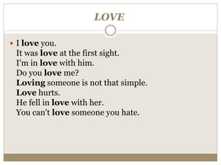 LOVE
 I love you.
It was love at the first sight.
I'm in love with him.
Do you love me?
Loving someone is not that simple.
Love hurts.
He fell in love with her.
You can't love someone you hate.
 