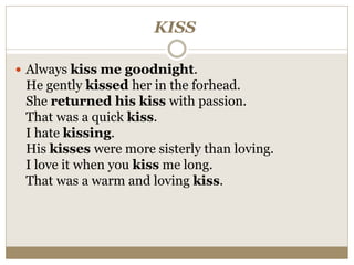 KISS
 Always kiss me goodnight.
He gently kissed her in the forhead.
She returned his kiss with passion.
That was a quick kiss.
I hate kissing.
His kisses were more sisterly than loving.
I love it when you kiss me long.
That was a warm and loving kiss.
 