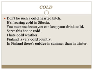 COLD
 Don't be such a cold hearted bitch.
It's freezing cold in Siberia.
You must use ice so you can keep your drink cold.
Serve this hot or cold.
I hate cold weather.
Finland is very cold country.
In Finland there's colder in summer than in winter.
 