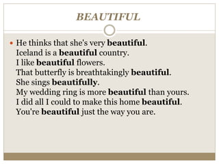 BEAUTIFUL
 He thinks that she's very beautiful.
Iceland is a beautiful country.
I like beautiful flowers.
That butterfly is breathtakingly beautiful.
She sings beautifully.
My wedding ring is more beautiful than yours.
I did all I could to make this home beautiful.
You're beautiful just the way you are.
 