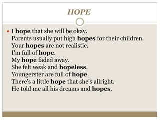 HOPE
 I hope that she will be okay.
Parents usually put high hopes for their children.
Your hopes are not realistic.
I'm full of hope.
My hope faded away.
She felt weak and hopeless.
Youngerster are full of hope.
There's a little hope that she's allright.
He told me all his dreams and hopes.
 