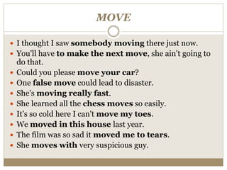 MOVE
 I thought I saw somebody moving there just now.
 You'll have to make the next move, she ain't going to
do that.
 Could you please move your car?
 One false move could lead to disaster.
 She's moving really fast.
 She learned all the chess moves so easily.
 It's so cold here I can't move my toes.
 We moved in this house last year.
 The film was so sad it moved me to tears.
 She moves with very suspicious guy.
 