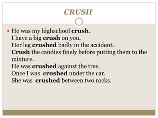 CRUSH
 He was my highschool crush.
I have a big crush on you.
Her leg crushed badly in the accident.
Crush the candies finely before putting them to the
mixture.
He was crushed against the tree.
Once I was crushed under the car.
She was crushed between two rocks.
 