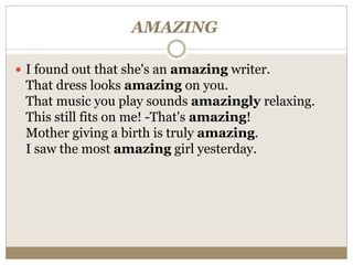 AMAZING
 I found out that she's an amazing writer.
That dress looks amazing on you.
That music you play sounds amazingly relaxing.
This still fits on me! -That's amazing!
Mother giving a birth is truly amazing.
I saw the most amazing girl yesterday.
 