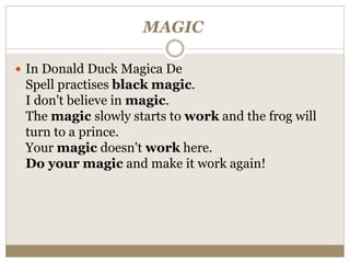 MAGIC
 In Donald Duck Magica De
Spell practises black magic.
I don't believe in magic.
The magic slowly starts to work and the frog will
turn to a prince.
Your magic doesn't work here.
Do your magic and make it work again!
 