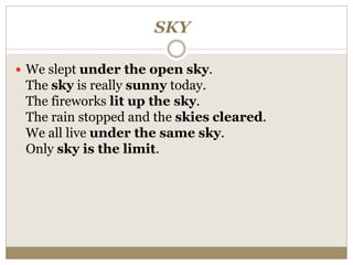 SKY
 We slept under the open sky.
The sky is really sunny today.
The fireworks lit up the sky.
The rain stopped and the skies cleared.
We all live under the same sky.
Only sky is the limit.
 