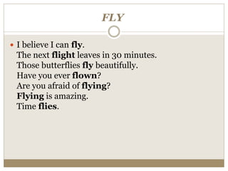 FLY
 I believe I can fly.
The next flight leaves in 30 minutes.
Those butterflies fly beautifully.
Have you ever flown?
Are you afraid of flying?
Flying is amazing.
Time flies.
 