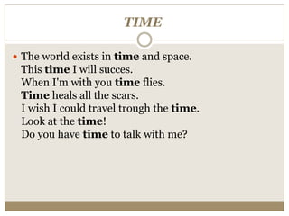 TIME
 The world exists in time and space.
This time I will succes.
When I'm with you time flies.
Time heals all the scars.
I wish I could travel trough the time.
Look at the time!
Do you have time to talk with me?
 
