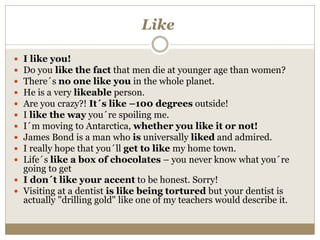 Like
 I like you!
 Do you like the fact that men die at younger age than women?
 There´s no one like you in the whole planet.
 He is a very likeable person.
 Are you crazy?! It´s like –100 degrees outside!
 I like the way you´re spoiling me.
 I´m moving to Antarctica, whether you like it or not!
 James Bond is a man who is universally liked and admired.
 I really hope that you´ll get to like my home town.
 Life´s like a box of chocolates – you never know what you´re
going to get
 I don´t like your accent to be honest. Sorry!
 Visiting at a dentist is like being tortured but your dentist is
actually "drilling gold" like one of my teachers would describe it.
 
