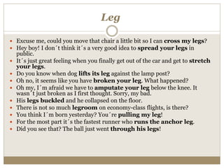 Leg
 Excuse me, could you move that chair a little bit so I can cross my legs?
 Hey boy! I don´t think it´s a very good idea to spread your legs in
public.
 It´s just great feeling when you finally get out of the car and get to stretch
your legs.
 Do you know when dog lifts its leg against the lamp post?
 Oh no, it seems like you have broken your leg. What happened?
 Oh my, I´m afraid we have to amputate your leg below the knee. It
wasn´t just broken as I first thought. Sorry, my bad.
 His legs buckled and he collapsed on the floor.
 There is not so much legroom on economy-class flights, is there?
 You think I´m born yesterday? You´re pulling my leg!
 For the most part it´s the fastest runner who runs the anchor leg.
 Did you see that? The ball just went through his legs!
 