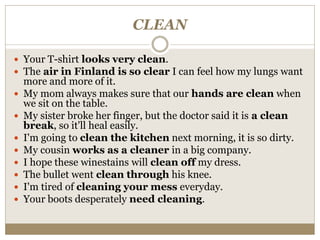 CLEAN
 Your T-shirt looks very clean.
 The air in Finland is so clear I can feel how my lungs want
more and more of it.
 My mom always makes sure that our hands are clean when
we sit on the table.
 My sister broke her finger, but the doctor said it is a clean
break, so it'll heal easily.
 I'm going to clean the kitchen next morning, it is so dirty.
 My cousin works as a cleaner in a big company.
 I hope these winestains will clean off my dress.
 The bullet went clean through his knee.
 I'm tired of cleaning your mess everyday.
 Your boots desperately need cleaning.
 