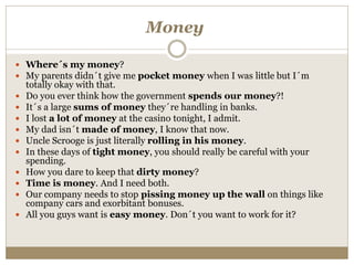 Money
 Where´s my money?
 My parents didn´t give me pocket money when I was little but I´m
totally okay with that.
 Do you ever think how the government spends our money?!
 It´s a large sums of money they´re handling in banks.
 I lost a lot of money at the casino tonight, I admit.
 My dad isn´t made of money, I know that now.
 Uncle Scrooge is just literally rolling in his money.
 In these days of tight money, you should really be careful with your
spending.
 How you dare to keep that dirty money?
 Time is money. And I need both.
 Our company needs to stop pissing money up the wall on things like
company cars and exorbitant bonuses.
 All you guys want is easy money. Don´t you want to work for it?
 