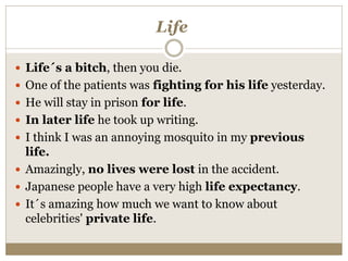 Life
 Life´s a bitch, then you die.
 One of the patients was fighting for his life yesterday.
 He will stay in prison for life.
 In later life he took up writing.
 I think I was an annoying mosquito in my previous
life.
 Amazingly, no lives were lost in the accident.
 Japanese people have a very high life expectancy.
 It´s amazing how much we want to know about
celebrities' private life.
 
