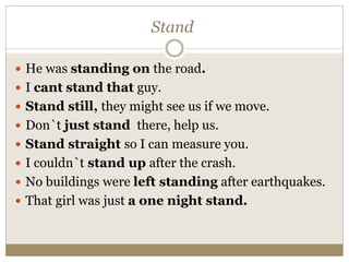 Stand
 He was standing on the road.
 I cant stand that guy.
 Stand still, they might see us if we move.
 Don`t just stand there, help us.
 Stand straight so I can measure you.
 I couldn`t stand up after the crash.
 No buildings were left standing after earthquakes.
 That girl was just a one night stand.
 
