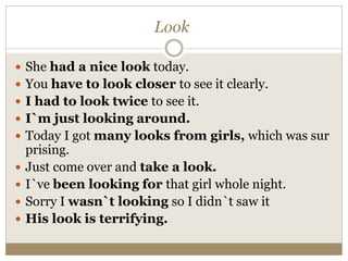 Look
 She had a nice look today.
 You have to look closer to see it clearly.
 I had to look twice to see it.
 I`m just looking around.
 Today I got many looks from girls, which was sur
prising.
 Just come over and take a look.
 I`ve been looking for that girl whole night.
 Sorry I wasn`t looking so I didn`t saw it
 His look is terrifying.
 