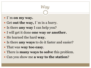 Way
 I`m on my way.
 Get out the way, I`m in a hurry.
 Is there any way I can help you?
 I will get it done one way or another.
 He learned the hard way.
 Is there any ways to do it faster and easier?
 That was way too easy.
 There is many ways to solve this problem.
 Can you show me a way to the station?
 