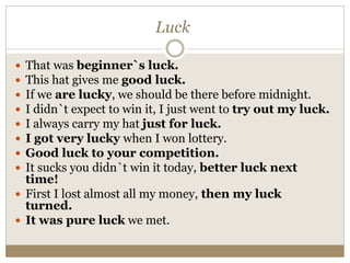 Luck
 That was beginner`s luck.
 This hat gives me good luck.
 If we are lucky, we should be there before midnight.
 I didn`t expect to win it, I just went to try out my luck.
 I always carry my hat just for luck.
 I got very lucky when I won lottery.
 Good luck to your competition.
 It sucks you didn`t win it today, better luck next
time!
 First I lost almost all my money, then my luck
turned.
 It was pure luck we met.
 