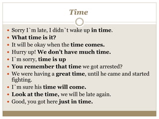 Time
 Sorry I`m late, I didn`t wake up in time.
 What time is it?
 It will be okay when the time comes.
 Hurry up! We don’t have much time.
 I`m sorry, time is up
 You remember that time we got arrested?
 We were having a great time, until he came and started
fighting.
 I`m sure his time will come.
 Look at the time, we will be late again.
 Good, you got here just in time.
 