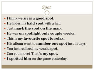 Spot
 I think we are in a good spot.
 He hides his bald spot with a hat.
 Just mark the spot on the map.
 He was on spotlight only couple weeks.
 This is my favourite spot to relax.
 His album went to number one spot just in days.
 You just realized my weak spot.
 Can you move? That`s my spot.
 I spotted him on the game yesterday.
 