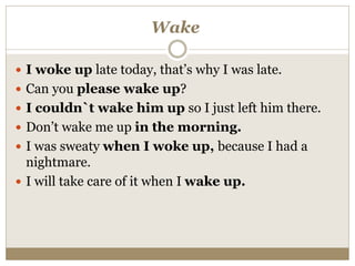 Wake
 I woke up late today, that’s why I was late.
 Can you please wake up?
 I couldn`t wake him up so I just left him there.
 Don’t wake me up in the morning.
 I was sweaty when I woke up, because I had a
nightmare.
 I will take care of it when I wake up.
 