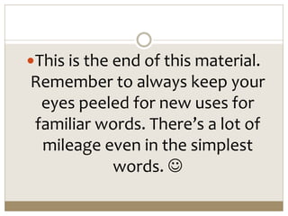 This is the end of this material.
Remember to always keep your
eyes peeled for new uses for
familiar words. There’s a lot of
mileage even in the simplest
words. 
 