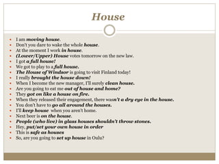 House
 I am moving house.
 Don't you dare to wake the whole house.
 At the moment I work in house.
 (Lower/Upper) House votes tomorrow on the new law.
 I got a full house!
 We got to play to a full house.
 The House of Windsor is going to visit Finland today!
 I really brought the house down!
 When I become the new manager, I'll surely clean house.
 Are you going to eat me out of house and home?
 They got on like a house on fire.
 When they released their engagement, there wasn't a dry eye in the house.
 You don't have to go all around the houses.
 I'll keep house when you aren't home.
 Next beer is on the house.
 People (who live) in glass houses shouldn't throw stones.
 Hey, put/set your own house in order
 This is safe as houses
 So, are you going to set up house in Oulu?
 