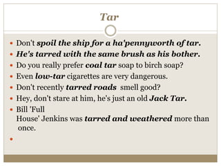Tar
 Don't spoil the ship for a ha'pennyworth of tar.
 He's tarred with the same brush as his bother.
 Do you really prefer coal tar soap to birch soap?
 Even low-tar cigarettes are very dangerous.
 Don't recently tarred roads smell good?
 Hey, don't stare at him, he's just an old Jack Tar.
 Bill 'Full
House' Jenkins was tarred and weathered more than
once.

 