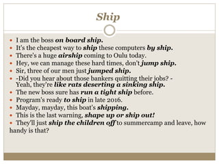 Ship
 I am the boss on board ship.
 It's the cheapest way to ship these computers by ship.
 There's a huge airship coming to Oulu today.
 Hey, we can manage these hard times, don't jump ship.
 Sir, three of our men just jumped ship.
 -Did you hear about those bankers quitting their jobs? -
Yeah, they're like rats deserting a sinking ship.
 The new boss sure has run a tight ship before.
 Program's ready to ship in late 2016.
 Mayday, mayday, this boat's shipping.
 This is the last warning, shape up or ship out!
 They'll just ship the children off to summercamp and leave, how
handy is that?
 