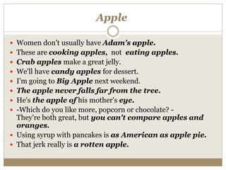 Apple
 Women don't usually have Adam's apple.
 These are cooking apples, not eating apples.
 Crab apples make a great jelly.
 We'll have candy apples for dessert.
 I'm going to Big Apple next weekend.
 The apple never falls far from the tree.
 He's the apple of his mother's eye.
 -Which do you like more, popcorn or chocolate? -
They're both great, but you can't compare apples and
oranges.
 Using syrup with pancakes is as American as apple pie.
 That jerk really is a rotten apple.
 
