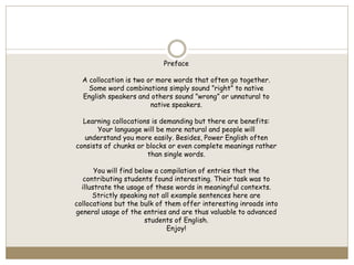Preface
A collocation is two or more words that often go together.
Some word combinations simply sound ”right” to native
English speakers and others sound ”wrong” or unnatural to
native speakers.
Learning collocations is demanding but there are benefits:
Your language will be more natural and people will
understand you more easily. Besides, Power English often
consists of chunks or blocks or even complete meanings rather
than single words.
You will find below a compilation of entries that the
contributing students found interesting. Their task was to
illustrate the usage of these words in meaningful contexts.
Strictly speaking not all example sentences here are
collocations but the bulk of them offer interesting inroads into
general usage of the entries and are thus valuable to advanced
students of English.
Enjoy!
 