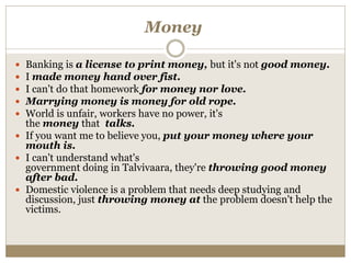 Money
 Banking is a license to print money, but it's not good money.
 I made money hand over fist.
 I can't do that homework for money nor love.
 Marrying money is money for old rope.
 World is unfair, workers have no power, it's
the money that talks.
 If you want me to believe you, put your money where your
mouth is.
 I can't understand what's
government doing in Talvivaara, they're throwing good money
after bad.
 Domestic violence is a problem that needs deep studying and
discussion, just throwing money at the problem doesn't help the
victims.
 