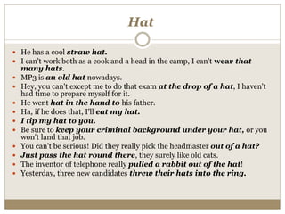 Hat
 He has a cool straw hat.
 I can't work both as a cook and a head in the camp, I can't wear that
many hats.
 MP3 is an old hat nowadays.
 Hey, you can't except me to do that exam at the drop of a hat, I haven't
had time to prepare myself for it.
 He went hat in the hand to his father.
 Ha, if he does that, I'll eat my hat.
 I tip my hat to you.
 Be sure to keep your criminal background under your hat, or you
won't land that job.
 You can't be serious! Did they really pick the headmaster out of a hat?
 Just pass the hat round there, they surely like old cats.
 The inventor of telephone really pulled a rabbit out of the hat!
 Yesterday, three new candidates threw their hats into the ring.
 