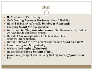 Bat
 Bat that wasp, it's irritating.
 She's batting her eyes like having them full of dirt.
 He sold all boats? He's really batting a thousand!
 I'm going to bat for my grandma.
 We've been batting this idea around for three months, couldn't
we now decide if it's good or not?
 He didn't bat an eye when I told him about his
brothers imprisonment.
 He's still allowed to drive a car? Come on, he's blind as a bat!
 I saw a vampire bat yesterday.
 We have do it right off the bat!
 He was driving like a bat out of hell.
 Wow, I really respect you for doing that big work off your own
bat.
 
