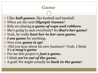 Game
 I like ball games, like football and baseball.
 When are the next Olympic Games?
 Kids are playing a game of cops and robbers.
 She's going to sack everybody? So that's her game!
 Yeah, he really beat her in her own game.
 I am game for anything.
 Now your game is up!
 -Did you hear about his new business? -Yeah. I think
it's a mug's game
 For me this project is just a game.
 I think we're out of the game.
 A goal! We might actually be back in the game!
 