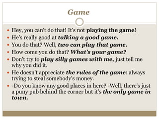 Game
 Hey, you can't do that! It's not playing the game!
 He's really good at talking a good game.
 You do that? Well, two can play that game.
 How come you do that? What's your game?
 Don't try to play silly games with me, just tell me
why you did it.
 He doesn't appreciate the rules of the game: always
trying to steal somebody's money.
 -Do you know any good places in here? -Well, there's just
a puny pub behind the corner but it's the only game in
town.
 
