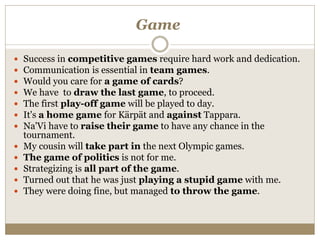 Game
 Success in competitive games require hard work and dedication.
 Communication is essential in team games.
 Would you care for a game of cards?
 We have to draw the last game, to proceed.
 The first play-off game will be played to day.
 It's a home game for Kärpät and against Tappara.
 Na'Vi have to raise their game to have any chance in the
tournament.
 My cousin will take part in the next Olympic games.
 The game of politics is not for me.
 Strategizing is all part of the game.
 Turned out that he was just playing a stupid game with me.
 They were doing fine, but managed to throw the game.
 
