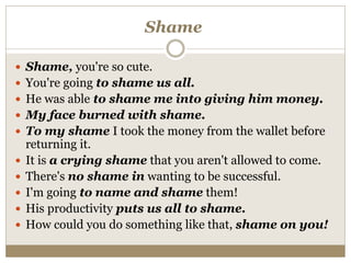 Shame
 Shame, you're so cute.
 You're going to shame us all.
 He was able to shame me into giving him money.
 My face burned with shame.
 To my shame I took the money from the wallet before
returning it.
 It is a crying shame that you aren't allowed to come.
 There's no shame in wanting to be successful.
 I'm going to name and shame them!
 His productivity puts us all to shame.
 How could you do something like that, shame on you!
 