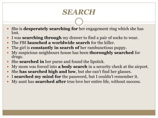 SEARCH
 She is desperately searching for her engagement ring which she has
lost.
 I was searching through my drawer to find a pair of socks to wear.
 The FBI launched a worldwide search for the killer.
 The girl is constantly in search of her rambunctious puppy.
 My suspicious neighbours house has been thoroughly searched for
drugs.
 She searched in her purse and found the lipstick.
 My mom was forced into a body search in a security check at the airport.
 She has searched high and low, but she can't find her glasses.
 I searched my mind for the password, but I couldn't remember it.
 My aunt has searched after true love her entire life, without success.
 