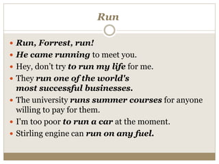 Run
 Run, Forrest, run!
 He came running to meet you.
 Hey, don’t try to run my life for me.
 They run one of the world's
most successful businesses.
 The university runs summer courses for anyone
willing to pay for them.
 I'm too poor to run a car at the moment.
 Stirling engine can run on any fuel.
 