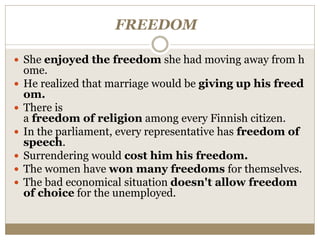 FREEDOM
 She enjoyed the freedom she had moving away from h
ome.
 He realized that marriage would be giving up his freed
om.
 There is
a freedom of religion among every Finnish citizen.
 In the parliament, every representative has freedom of
speech.
 Surrendering would cost him his freedom.
 The women have won many freedoms for themselves.
 The bad economical situation doesn't allow freedom
of choice for the unemployed.
 
