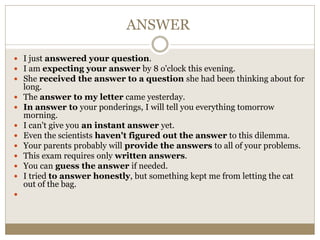 ANSWER
 I just answered your question.
 I am expecting your answer by 8 o'clock this evening.
 She received the answer to a question she had been thinking about for
long.
 The answer to my letter came yesterday.
 In answer to your ponderings, I will tell you everything tomorrow
morning.
 I can't give you an instant answer yet.
 Even the scientists haven't figured out the answer to this dilemma.
 Your parents probably will provide the answers to all of your problems.
 This exam requires only written answers.
 You can guess the answer if needed.
 I tried to answer honestly, but something kept me from letting the cat
out of the bag.

 