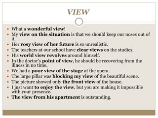 VIEW
 What a wonderful view!
 My view on this situation is that we should keep our noses out of
it.
 Her rosy view of her future is so unrealistic.
 The teachers at our school have clear views on the studies.
 His world view revolves around himself.
 In the doctor's point of view, he should be recovering from the
illness in no time.
 We had a poor view of the stage at the opera.
 The large pillar was blocking my view of the beautiful scene.
 The picture showed only the front view of the house.
 I just want to enjoy the view, but you are making it impossible
with your presence.
 The view from his apartment is outstanding.
 