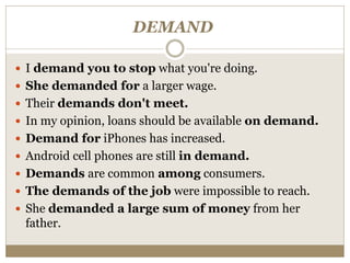 DEMAND
 I demand you to stop what you're doing.
 She demanded for a larger wage.
 Their demands don't meet.
 In my opinion, loans should be available on demand.
 Demand for iPhones has increased.
 Android cell phones are still in demand.
 Demands are common among consumers.
 The demands of the job were impossible to reach.
 She demanded a large sum of money from her
father.
 