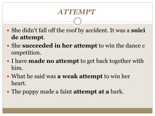 ATTEMPT
 She didn't fall off the roof by accident. It was a suici
de attempt.
 She succeeded in her attempt to win the dance c
ompetition.
 I have made no attempt to get back together with
him.
 What he said was a weak attempt to win her
heart.
 The puppy made a faint attempt at a bark.
 