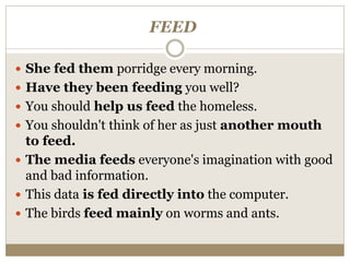 FEED
 She fed them porridge every morning.
 Have they been feeding you well?
 You should help us feed the homeless.
 You shouldn't think of her as just another mouth
to feed.
 The media feeds everyone's imagination with good
and bad information.
 This data is fed directly into the computer.
 The birds feed mainly on worms and ants.
 